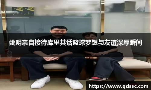 姚明亲自接待库里共话篮球梦想与友谊深厚瞬间