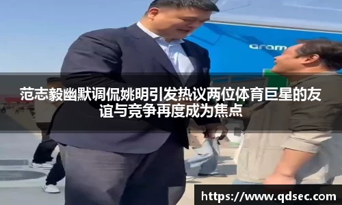 范志毅幽默调侃姚明引发热议两位体育巨星的友谊与竞争再度成为焦点